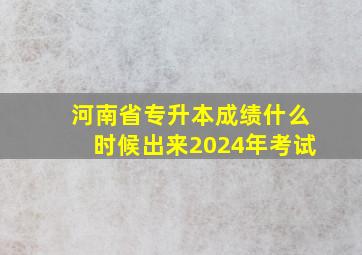 河南省专升本成绩什么时候出来2024年考试