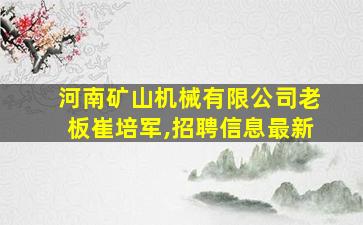 河南矿山机械有限公司老板崔培军,招聘信息最新