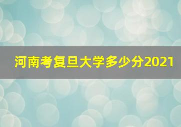 河南考复旦大学多少分2021