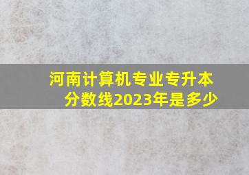 河南计算机专业专升本分数线2023年是多少