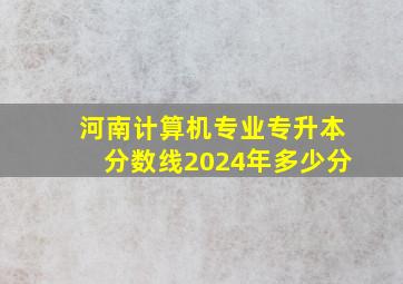 河南计算机专业专升本分数线2024年多少分