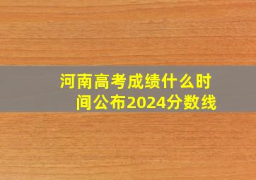 河南高考成绩什么时间公布2024分数线