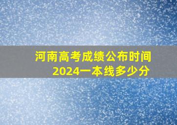 河南高考成绩公布时间2024一本线多少分