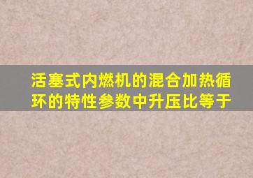 活塞式内燃机的混合加热循环的特性参数中升压比等于