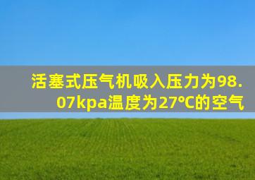 活塞式压气机吸入压力为98.07kpa温度为27℃的空气