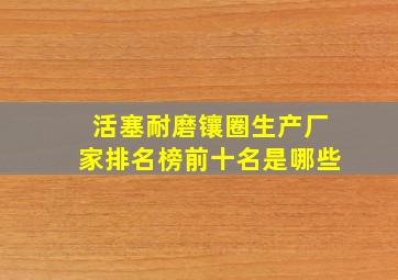 活塞耐磨镶圈生产厂家排名榜前十名是哪些