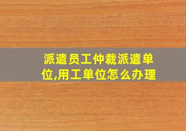 派遣员工仲裁派遣单位,用工单位怎么办理