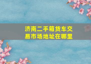 济南二手箱货车交易市场地址在哪里