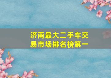 济南最大二手车交易市场排名榜第一