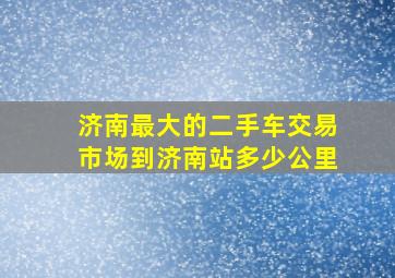 济南最大的二手车交易市场到济南站多少公里