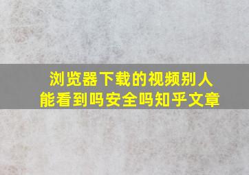 浏览器下载的视频别人能看到吗安全吗知乎文章