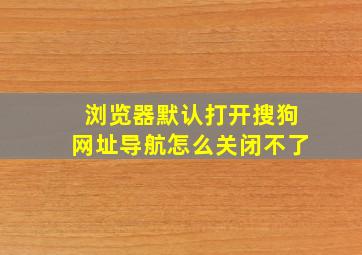 浏览器默认打开搜狗网址导航怎么关闭不了