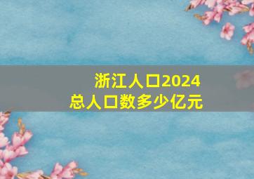 浙江人口2024总人口数多少亿元