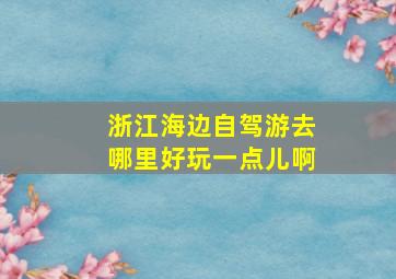 浙江海边自驾游去哪里好玩一点儿啊