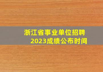 浙江省事业单位招聘2023成绩公布时间