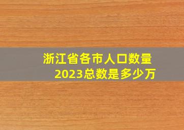 浙江省各市人口数量2023总数是多少万