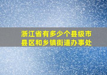 浙江省有多少个县级市县区和乡镇街道办事处