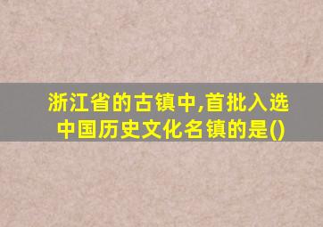 浙江省的古镇中,首批入选中国历史文化名镇的是()