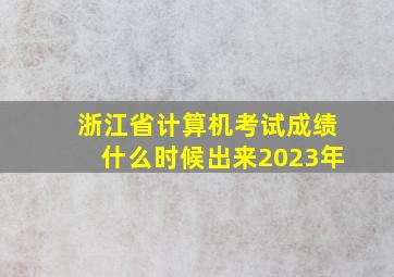 浙江省计算机考试成绩什么时候出来2023年