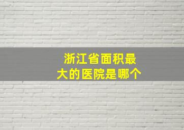 浙江省面积最大的医院是哪个