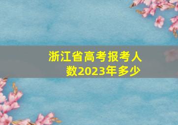 浙江省高考报考人数2023年多少