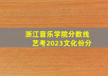 浙江音乐学院分数线艺考2023文化份分