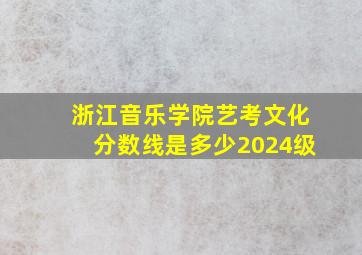 浙江音乐学院艺考文化分数线是多少2024级