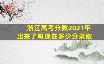 浙江高考分数2021年出来了吗现在多少分录取