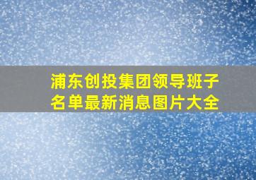 浦东创投集团领导班子名单最新消息图片大全