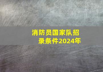 消防员国家队招录条件2024年