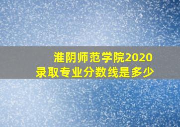 淮阴师范学院2020录取专业分数线是多少