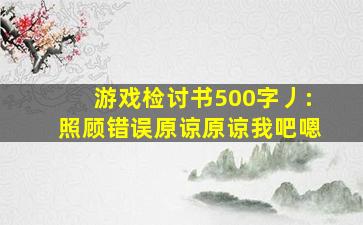 游戏检讨书500字丿:照顾错误原谅原谅我吧嗯