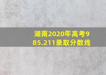 湖南2020年高考985.211录取分数线