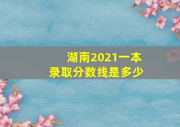 湖南2021一本录取分数线是多少