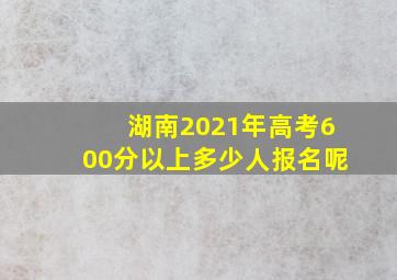 湖南2021年高考600分以上多少人报名呢