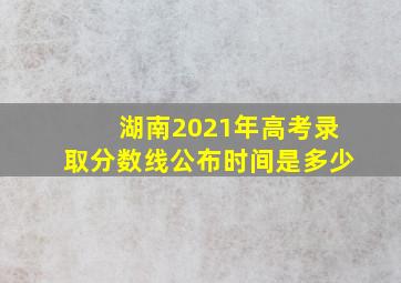 湖南2021年高考录取分数线公布时间是多少