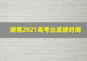 湖南2021高考出成绩时间