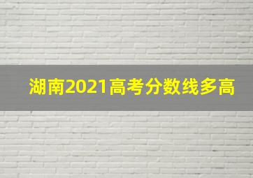 湖南2021高考分数线多高