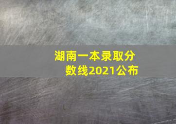 湖南一本录取分数线2021公布