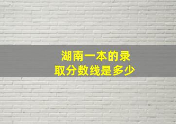 湖南一本的录取分数线是多少