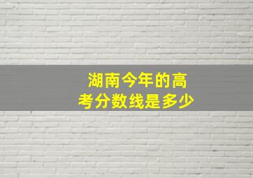 湖南今年的高考分数线是多少