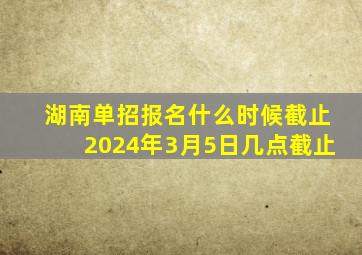 湖南单招报名什么时候截止2024年3月5日几点截止