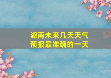 湖南未来几天天气预报最准确的一天