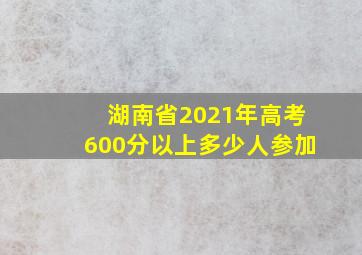 湖南省2021年高考600分以上多少人参加