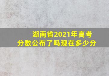 湖南省2021年高考分数公布了吗现在多少分