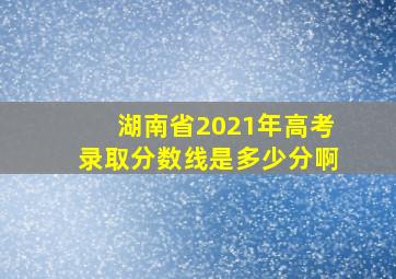 湖南省2021年高考录取分数线是多少分啊