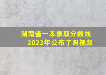 湖南省一本录取分数线2023年公布了吗视频