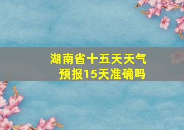 湖南省十五天天气预报15天准确吗