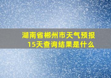 湖南省郴州市天气预报15天查询结果是什么