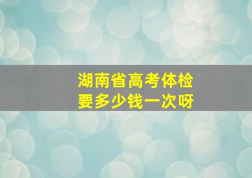 湖南省高考体检要多少钱一次呀